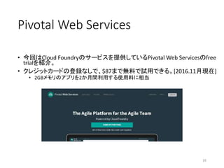 Pivotal Web Services
• 今回はCloud Foundryのサービスを提供しているPivotal Web Servicesのfree
trialを紹介。
• クレジットカードの登録なしで、$87まで無料で試用できる。[2016.11月現在]
• 2GBメモリのアプリを2か月間利用する使用料に相当
16
 