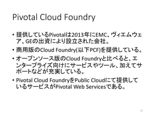 Pivotal Cloud Foundry
• 提供しているPivotalは2013年にEMC、ヴィエムウェ
ア、GEの出資により設立された会社。
• 商用版のCloud Foundry(以下PCF)を提供している。
• オープンソース版のCloud Foundryと比べると、エ
ンタープライズ向けにサービスやツール、加えてサ
ポートなどが充実している。
• Pivotal Cloud FoundryをPublic Cloudにて提供して
いるサービスがPivotal Web Servicesである。
17
 