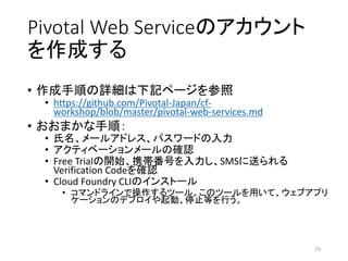 Pivotal Web Serviceのアカウント
を作成する
• 作成手順の詳細は下記ページを参照
• https://github.com/Pivotal-Japan/cf-
workshop/blob/master/pivotal-web-services.md
• おおまかな手順：
• 氏名、メールアドレス、パスワードの入力
• アクティベーションメールの確認
• Free Trialの開始、携帯番号を入力し、SMSに送られる
Verification Codeを確認
• Cloud Foundry CLIのインストール
• コマンドラインで操作するツール。このツールを用いて、ウェブアプリ
ケーションのデプロイや起動、停止等を行う。
19
 