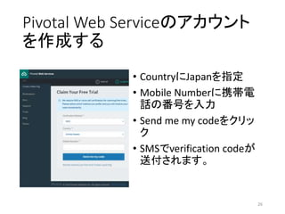 Pivotal Web Serviceのアカウント
を作成する
• CountryにJapanを指定
• Mobile Numberに携帯電
話の番号を入力
• Send me my codeをクリッ
ク
• SMSでverification codeが
送付されます。
26
 