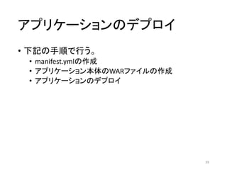 アプリケーションのデプロイ
• 下記の手順で行う。
• manifest.ymlの作成
• アプリケーション本体のWARファイルの作成
• アプリケーションのデプロイ
39
 