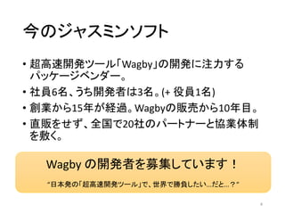 今のジャスミンソフト
• 超高速開発ツール「Wagby」の開発に注力する
パッケージベンダー。
• 社員6名、うち開発者は3名。(+ 役員1名)
• 創業から15年が経過。Wagbyの販売から10年目。
• 直販をせず、全国で20社のパートナーと協業体制
を敷く。
4
Wagby の開発者を募集しています！
“日本発の「超高速開発ツール」で、世界で勝負したい...だと...？”
 