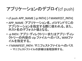 アプリケーションのデプロイ(cf push)
• cf push APP_NAME [-p PATH] [-f MANIFEST_PATH]
• APP_NAME：アプリケーション名、cfコマンドでこの
アプリケーションを指定する際に使われる。また、
ホスト名のデフォルト値となる。
• -p PATH：アプリ・ディレクトリーまたはアプリ・ディレ
クトリーの内容の zip ファイルへのパス。WARファ
イルを指定する。
• -f MANIFEST_PATH：マニフェストファイルへのパス
• マニフェストファイルの詳細は後程説明する。
47
 