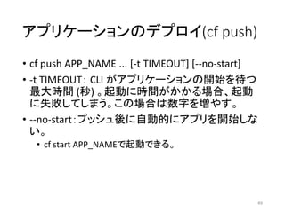 アプリケーションのデプロイ(cf push)
• cf push APP_NAME ... [-t TIMEOUT] [--no-start]
• -t TIMEOUT： CLI がアプリケーションの開始を待つ
最大時間 (秒) 。起動に時間がかかる場合、起動
に失敗してしまう。この場合は数字を増やす。
• --no-start：プッシュ後に自動的にアプリを開始しな
い。
• cf start APP_NAMEで起動できる。
49
 