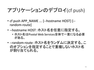 アプリケーションのデプロイ(cf push)
• cf push APP_NAME ... [--hostname HOST] [--
random-route]
• --hostname HOST：ホスト名を任意に指定する。
• ホスト名はPivotal Web Services全体で一意になる必要
がある。
• --random-route：ホスト名をランダムに決定する。こ
のオプションを指定することで重複しないホスト名
が割り当てられる。
50
 