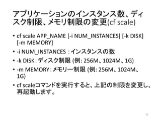 アプリケーションのインスタンス数、ディ
スク制限、メモリ制限の変更(cf scale)
• cf scale APP_NAME [-i NUM_INSTANCES] [-k DISK]
[-m MEMORY]
• -i NUM_INSTANCES ：インスタンスの数
• -k DISK：ディスク制限 (例: 256M、1024M、1G)
• -m MEMORY：メモリー制限 (例: 256M、1024M、
1G)
• cf scaleコマンドを実行すると、上記の制限を変更し、
再起動します。
52
 