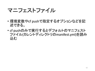 マニフェストファイル
• 環境変数やcf pushで指定するオプションなどを記
述できる。
• cf pushのみで実行するとデフォルトのマニフェスト
ファイル(カレントディレクトリのmanifest.yml)を読み
込む
53
 