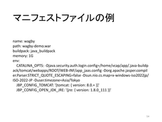 マニフェストファイルの例
54
name: wagby
path: wagby-demo.war
buildpack: java_buildpack
memory: 1G
env:
CATALINA_OPTS: -Djava.security.auth.login.config=/home/vcap/app/.java-buildp
ack/tomcat/webapps/ROOT/WEB-INF/app_jaas.config -Dorg.apache.jasper.compil
er.Parser.STRICT_QUOTE_ESCAPING=false -Dsun.nio.cs.map=x-windows-iso2022jp/
ISO-2022-JP -Duser.timezone=Asia/Tokyo
JBP_CONFIG_TOMCAT: '[tomcat: { version: 8.0.+ }]'
JBP_CONFIG_OPEN_JDK_JRE: '{jre: { version: 1.8.0_111 }}'
 