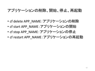 アプリケーションの削除、開始、停止、再起動
• cf delete APP_NAME：アプリケーションの削除
• cf start APP_NAME：アプリケーションの開始
• cf stop APP_NAME：アプリケーションの停止
• cf restart APP_NAME：アプリケーションの再起動
57
 