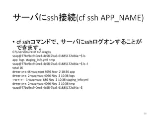 サーバにssh接続(cf ssh APP_NAME)
• cf sshコマンドで、サーバにsshログオンすることが
できます。
59
C:Usersmura>cf ssh wagby
vcap@77bd9cc9-0ee3-4c58-7ba3-61885172c84a:~$ ls
app logs staging_info.yml tmp
vcap@77bd9cc9-0ee3-4c58-7ba3-61885172c84a:~$ ls -l
total 16
drwxr-xr-x 48 vcap root 4096 Nov 2 10:36 app
drwxr-xr-x 2 vcap vcap 4096 Nov 2 10:36 logs
-rw-r--r-- 1 vcap vcap 680 Nov 2 10:36 staging_info.yml
drwxr-xr-x 2 vcap vcap 4096 Nov 2 10:36 tmp
vcap@77bd9cc9-0ee3-4c58-7ba3-61885172c84a:~$
 