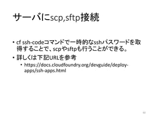 サーバにscp,sftp接続
• cf ssh-codeコマンドで一時的なsshパスワードを取
得することで、scpやsftpも行うことができる。
• 詳しくは下記URLを参考
• https://docs.cloudfoundry.org/devguide/deploy-
apps/ssh-apps.html
60
 