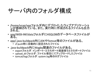 サーバ内のフォルダ構成
• /home/vcap/appフォルダ内にデプロイしたウェブアプリケーショ
ンが格納されている。また、実行時に作成されるファイルも出力
される。
• app/WEB-INF/dataフォルダにHSQLDBのデータベースファイルが
ある。
• app/.java-buildpack内にJDKやTomcat等のファイルがある。
• cf push時に自動的に設定されたファイル
• .java-buildpack内にWagby関連のファイルがある。
• exportフォルダ：インポート・エクスポート画面使うエクスポートファイル
• upload_dirフォルダ：ファイル項目にてアップロードしたファイル
• tomcat/logsフォルダ：system.log等のログファイル
61
 