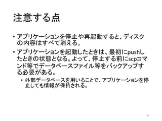 注意する点
• アプリケーションを停止や再起動すると、ディスク
の内容はすべて消える。
• アプリケーションを起動したときは、最初にpushし
たときの状態となる。よって、停止する前にscpコマ
ンド等でデータベースファイル等をバックアップす
る必要がある。
• 外部データベースを用いることで、アプリケーションを停
止しても情報が保持される。
62
 