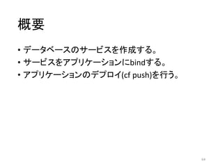 概要
• データベースのサービスを作成する。
• サービスをアプリケーションにbindする。
• アプリケーションのデプロイ(cf push)を行う。
64
 