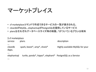 マーケットプレイス
• cf marketplaceコマンドで作成できるサービスの一覧が表示される。
• cleardbがMySQL、elephantsqlがPostgreSQLを提供しているサービス
• plansはそれぞれデータベースサイズ等の制限。*がついているプランは有料
67
$ cf marketplace
service plans description
...
cleardb spark, boost*, amp*, shock* Highly available MySQL for your
Apps.
...
elephantsql turtle, panda*, hippo*, elephant* PostgreSQL as a Service
...
 