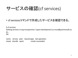 サービスの確認(cf services)
• cf servicesコマンドで作成したサービスを確認できる。
70
$ cf services
Getting services in org murajasmine / space development as mura@jasminesoft.co.
jp...
OK
name service plan bound apps last operation
mysql cleardb spark create succeeded
 