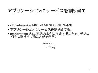 アプリケーションにサービスを割り当て
• cf bind-service APP_NAME SERVICE_NAME
• アプリケーションにサービスを割り当てる。
• manifest.yml内に下記のように指定することで、デプロ
イ時に割り当てることができる。
71
service:
- mysql
 