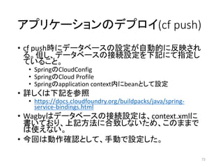 アプリケーションのデプロイ(cf push)
• cf push時にデータベースの設定が自動的に反映され
る。但し、データベースの接続設定を下記にて指定し
ていること。
• SpringのCloudConfig
• SpringのCloud Profile
• Springのapplication context内にbeanとして設定
• 詳しくは下記を参照
• https://docs.cloudfoundry.org/buildpacks/java/spring-
service-bindings.html
• Wagbyはデータベースの接続設定は、context.xmlに
書いており、上記方法に合致しないため、このままで
は使えない。
• 今回は動作確認として、手動で設定した。
72
 