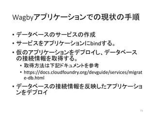 Wagbyアプリケーションでの現状の手順
• データベースのサービスの作成
• サービスをアプリケーションにbindする。
• 仮のアプリケーションをデプロイし、データベース
の接続情報を取得する。
• 取得方法は下記ドキュメントを参考
• https://docs.cloudfoundry.org/devguide/services/migrat
e-db.html
• データベースの接続情報を反映したアプリケーショ
ンをデプロイ
73
 