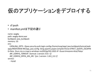 仮のアプリケーションをデプロイする
• cf push
• manifest.ymlは下記の通り
75
name: wagby
path: wagby-demo.war
buildpack: java_buildpack
memory: 1G
env:
CATALINA_OPTS: -Djava.security.auth.login.config=/home/vcap/app/.java-buildpack/tomcat/web
apps/ROOT/WEB-INF/app_jaas.config -Dorg.apache.jasper.compiler.Parser.STRICT_QUOTE_ESCAPIN
G=false -Dsun.nio.cs.map=x-windows-iso2022jp/ISO-2022-JP -Duser.timezone=Asia/Tokyo
JBP_CONFIG_TOMCAT: '[tomcat: { version: 8.0.+ }]'
JBP_CONFIG_OPEN_JDK_JRE: '{jre: { version: 1.8.0_111 }}'
service:
- mysql
 