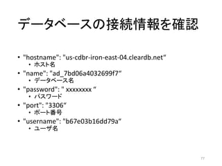 データベースの接続情報を確認
• "hostname": "us-cdbr-iron-east-04.cleardb.net“
• ホスト名
• "name": "ad_7bd06a4032699f7“
• データベース名
• "password": " xxxxxxxx “
• パスワード
• "port": "3306“
• ポート番号
• "username": "b67e03b16dd79a“
• ユーザ名
77
 