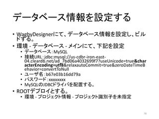 データベース情報を設定する
• WagbyDesignerにて、データベース情報を設定し、ビル
ドする。
• 環境 - データベース - メインにて、下記を設定
• データベース：MySQL
• 接続URL：jdbc:mysql://us-cdbr-iron-east-
04.cleardb.net/ad_7bd06a4032699f7?useUnicode=true&char
acterEncoding=utf8&relaxautoCommit=true&zeroDateTimeB
ehavior=convertToNull
• ユーザ名：b67e03b16dd79a
• パスワード：xxxxxxxx
• MySQLのJDBCドライバを配置する。
• ROOTデプロイとする。
• 環境 - プロジェクト情報 - プロジェクト識別子を未指定
78
 