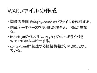 WARファイルの作成
• 同様の手順でwagby-demo.warファイルを作成する。
• 内蔵データベースを使用した場合と、下記が異な
る。
• hsqldb.jarの代わりに、MySQLのJDBCドライバを
WEB-INFlibにコピーする。
• context.xmlに記述する接続情報が、MySQLとなっ
ている。
80
 