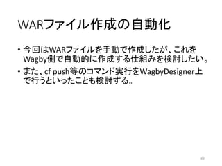 WARファイル作成の自動化
• 今回はWARファイルを手動で作成したが、これを
Wagby側で自動的に作成する仕組みを検討したい。
• また、cf push等のコマンド実行をWagbyDesigner上
で行うといったことも検討する。
83
 