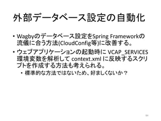 外部データベース設定の自動化
• Wagbyのデータベース設定をSpring Frameworkの
流儀に合う方法(CloudConfig等)に改善する。
• ウェブアプリケーションの起動時に VCAP_SERVICES
環境変数を解析して context.xml に反映するスクリ
プトを作成する方法も考えられる。
• 標準的な方法ではないため、好ましくないか？
84
 