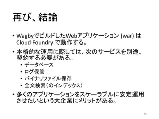 再び、結論
• WagbyでビルドしたWebアプリケーション (war) は
Cloud Foundry で動作する。
• 本格的な運用に際しては、次のサービスを別途、
契約する必要がある。
• データベース
• ログ保管
• バイナリファイル保存
• 全文検索（のインデックス）
• 多くのアプリケーションをスケーラブルに安定運用
させたいという大企業にメリットがある。
86
 