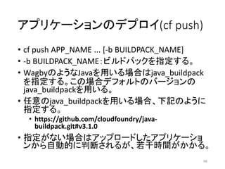 アプリケーションのデプロイ(cf push)
• cf push APP_NAME ... [-b BUILDPACK_NAME]
• -b BUILDPACK_NAME：ビルドパックを指定する。
• WagbyのようなJavaを用いる場合はj...