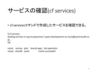 サービスの確認(cf services)
• cf servicesコマンドで作成したサービスを確認できる。
70
$ cf services
Getting services in org murajasmine / space develo...