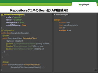 Repository饹BeanAPIӾAã
@ConditionalOnProperty (
prefix = "sample",
name = "enabled",
havingValue = "true",
matchIfMissing = false
)
@Configuration
public class SampleConfiguration {
@Bean
public SampleApiClient SampleApiClient(
HttpClient httpClient,
@Value("${sample.server.scheme}") String scheme,
@Value("${sample.server.host}") String host,
@Value("${sample.server.port}") Integer port
) {
???
}
@Bean
public SampleRepository SampleRepository
(SampleApiClient sampleApiClient) {???}
}
# application.yml
sample:
scheme: http
host: sample.ameba.jp
port: 80
enabled: true
106
 