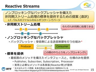 15Copyright©2016 NTT corp. All Rights Reserved.
Reactive Streams
• 非同期ストリーム処理
• ノンブロッキングなバックプレッシャ
• バックプレッシャ：受信側による送信制御を行う仕組み*
• 標準を提供
• 最低限のメソッドを備えたインタフェースと，仕様のみを提供
• Publisher, Subscriber, Subscription, Processor
• 実用上必要なメソッドは各実装(Reactor他)が提供
* 元々はネットワーク用語．本来の用法から拡大されて使用されている
．http://moccosblue.blogspot.jp/2015/05/translatebackpressure.html
ノンブロッキングなバックプレッシャを備えた
非同期ストリーム処理の標準を提供するための提案 (直訳)
c.f. パルスのファルシのルシがコクーンでパージ
Producer Consumer
この間のやりとりをノンブロッキングに
それぞれ非同期に処理できる
 