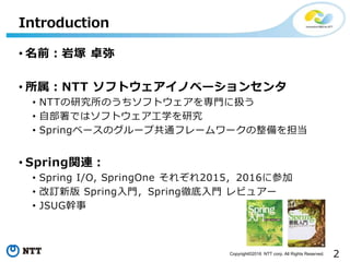 2Copyright©2016 NTT corp. All Rights Reserved.
• 名前：岩塚 卓弥
• 所属：NTT ソフトウェアイノベーションセンタ
• NTTの研究所のうちソフトウェアを専門に扱う
• 自部署ではソフトウェア工学を研究
• Springベースのグループ共通フレームワークの整備を担当
• Spring関連：
• Spring I/O, SpringOne それぞれ2015，2016に参加
• 改訂新版 Spring入門，Spring徹底入門 レビュアー
• JSUG幹事
Introduction
 