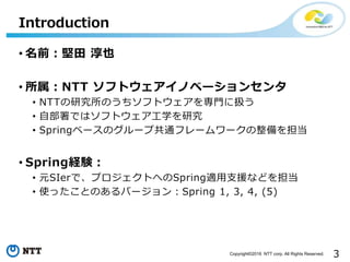 3Copyright©2016 NTT corp. All Rights Reserved.
• 名前：堅田 淳也
• 所属：NTT ソフトウェアイノベーションセンタ
• NTTの研究所のうちソフトウェアを専門に扱う
• 自部署ではソフトウェア工学を研究
• Springベースのグループ共通フレームワークの整備を担当
• Spring経験：
• 元SIerで、プロジェクトへのSpring適用支援などを担当
• 使ったことのあるバージョン：Spring 1, 3, 4, (5)
Introduction
 