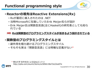 30Copyright©2016 NTT corp. All Rights Reserved.
• Reactorの祖先はReactive Extensions(Rx)
• Rxが最初に導入されたのは .NET
• 当時Microsoftに在籍していたErik Meijer氏らが設計
• Erik Meijer氏は関数型言語(主にHaskell)の研究者としても知ら
れている
• 関数型のプログラミングスタイルとは
• 副作用を極力避けるプログラミングスタイル
• そもそも実は「関数型言語」には明確な定義がない*
Functional programming style
Rxは関数型のプログラミングスタイルが活きるよう設計されている
* 東北大学 住井先生によるQiitaエントリ
http://qiita.com/esumii/items/ec589d138e72e22ea97e
 