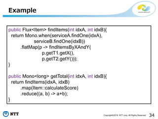 34Copyright©2016 NTT corp. All Rights Reserved.
Example
public Flux<Item> findItems(int idxA, int idxB){
return Mono.when(serviceA.findOne(idxA),
serviceB.findOne(idxB))
.flatMap(p -> findItemsByXAndY(
p.getT1.getX(),
p.getT2.getY()));
}
public Mono<long> getTotal(int idxA, int idxB){
return findItems(idxA, idxB)
.map(Item::calculateScore)
.reduce((a, b) -> a+b);
}
 