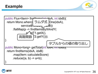 36Copyright©2016 NTT corp. All Rights Reserved.
Example
public Flux<Item> findItems(int idxA, int idxB){
return Mono.when(serviceA.findOne(idxA),
serviceB.findOne(idxB))
.flatMap(p -> findItemsByXAndY(
p.getT1.getX(),
p.getT2.getY()));
}
public Mono<long> getTotal(int idxA, int idxB){
return findItems(idxA, idxB)
.map(Item::calculateScore)
.reduce((a, b) -> a+b);
}
ラムダ式
タプルからの値の取り出し
高階関数
 