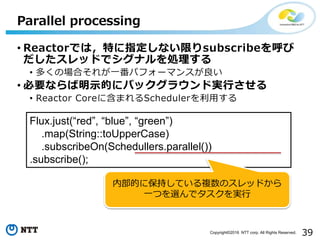39Copyright©2016 NTT corp. All Rights Reserved.
• Reactorでは，特に指定しない限りsubscribeを呼び
だしたスレッドでシグナルを処理する
• 多くの場合それが一番パフォーマンスが良い
• 必要ならば明示的にバックグラウンド実行させる
• Reactor Coreに含まれるSchedulerを利用する
Parallel processing
Flux.just(“red”, “blue”, “green”)
.map(String::toUpperCase)
.subscribeOn(Schedullers.parallel())
.subscribe();
内部的に保持している複数のスレッドから
一つを選んでタスクを実行
 