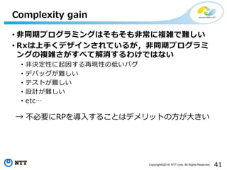 41Copyright©2016 NTT corp. All Rights Reserved.
• 非同期プログラミングはそもそも非常に複雑で難しい
• Rxは上手くデザインされているが，非同期プログラミ
ングの複雑さがすべて解消するわけではない
• 非決定性に起因する再現性の低いバグ
• デバッグが難しい
• テストが難しい
• 設計が難しい
• etc…
Complexity gain
→ 不必要にRPを導入することはデメリットの方が大きい
 