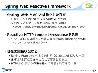47Copyright©2016 NTT corp. All Rights Reserved.
• Spring Web MVC とは独立した存在
• しかし、多くのアルゴリズムはMVCと共通
• プログラミングモデルもMVCと変わらない
• @Controller, @RequestMapping, @RequestBody, etc…
• Reactive HTTP request/responseを処理
• リクエスト/レスポンスの読み書きをNon-Blockingで処理
• 少ないスレッド数でスケール
• 現在の実装状況など
• Spring Framework 5.0 M3 が 2016/11/8 にリリース
• まずはRESTにフォーカスして実装してきた
• HTMLレンダリング系も徐々に実装されてきている
Spring Web Reactive Framework
 