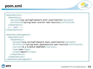 49Copyright©2016 NTT corp. All Rights Reserved.
pom.xml
<dependencies>
<dependency>
<groupId>org.springframework.boot.experimental</groupId>
<artifactId>spring-boot-starter-web-reactive</artifactId>
</dependency>
<!-- omit -->
</dependencies>
<dependencyManagement>
<dependencies>
<dependency>
<groupId>org.springframework.boot.experimental</groupId>
<artifactId>spring-boot-dependencies-web-reactive</artifactId>
<version>0.1.0.BUILD-SNAPSHOT</version>
<type>pom</type>
<scope>import</scope>
</dependency>
</dependencies>
</dependencyManagement>
 