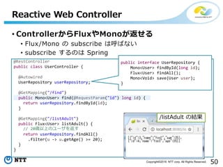 50Copyright©2016 NTT corp. All Rights Reserved.
• ControllerからFluxやMonoが返せる
• Flux/Mono の subscribe は呼ばない
• subscribe するのは Spring
Reactive Web Controller
@RestController
public class UserController {
@Autowired
UserRepository userRepository;
@GetMapping("/find")
public Mono<User> find(@RequestParam("id") long id) {
return userRepository.findById(id);
}
@GetMapping("/listAdult")
public Flux<User> listAdult() {
// 20歳以上のユーザを返す
return userRepository.findAll()
.filter(u -> u.getAge() >= 20);
}
}
public interface UserRepository {
Mono<User> findById(long id);
Flux<User> findAll();
Mono<Void> save(User user);
}
/listAdult の結果
 