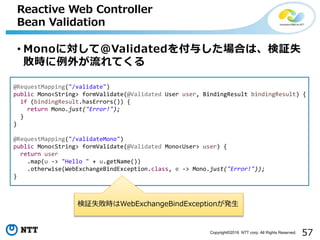 57Copyright©2016 NTT corp. All Rights Reserved.
• Monoに対して@Validatedを付与した場合は、検証失
敗時に例外が流れてくる
Reactive Web Controller
Bean Validation
@RequestMapping("/validate")
public Mono<String> formValidate(@Validated User user, BindingResult bindingResult) {
if (bindingResult.hasErrors()) {
return Mono.just("Error!");
}
}
@RequestMapping("/validateMono")
public Mono<String> formValidate(@Validated Mono<User> user) {
return user
.map(u -> "Hello " + u.getName())
.otherwise(WebExchangeBindException.class, e -> Mono.just("Error!"));
}
検証失敗時はWebExchangeBindExceptionが発生
 