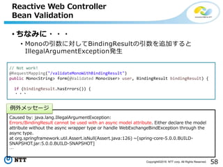 58Copyright©2016 NTT corp. All Rights Reserved.
• ちなみに・・・
• Monoの引数に対してBindingResultの引数を追加すると
IllegalArgumentException発生
Reactive Web Controller
Bean Validation
// Not work!
@RequestMapping("/validateMonoWithBindingResult")
public Mono<String> form(@Validated Mono<User> user, BindingResult bindingResult) {
if (bindingResult.hasErrors()) {
・・・
Caused by: java.lang.IllegalArgumentException:
Errors/BindingResult cannot be used with an async model attribute. Either declare the model
attribute without the async wrapper type or handle WebExchangeBindException through the
async type.
at org.springframework.util.Assert.isNull(Assert.java:126) ~[spring-core-5.0.0.BUILD-
SNAPSHOT.jar:5.0.0.BUILD-SNAPSHOT]
…
例外メッセージ
 