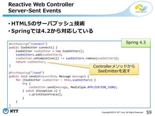 59Copyright©2016 NTT corp. All Rights Reserved.
• HTML5のサーバプッシュ技術
• Springでは4.2から対応している
Reactive Web Controller
Server-Sent Events
@GetMapping("/connect")
public SseEmitter connect() {
SseEmitter sseEmitter = new SseEmitter();
sseEmitters.add(sseEmitter);
sseEmitter.onCompletion(() -> sseEmitters.remove(sseEmitter));
return sseEmitter;
}
@PostMapping("/send")
public void send(@RequestBody Message message) {
for (SseEmitter sseEmitter : this.sseEmitters) {
try {
sseEmitter.send(message, MediaType.APPLICATION_JSON);
} catch (Exception e) {
e.printStackTrace();
}
}
}
Controllerメソッドから
SseEmitterを返す
Spring 4.3
 