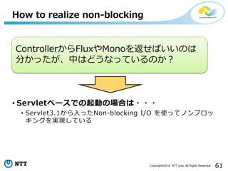 61Copyright©2016 NTT corp. All Rights Reserved.
• Servletベースでの起動の場合は・・・
• Servlet3.1から入ったNon-blocking I/O を使ってノンブロッ
キングを実現している
How to realize non-blocking
ControllerからFluxやMonoを返せばいいのは
分かったが、中はどうなっているのか？
 