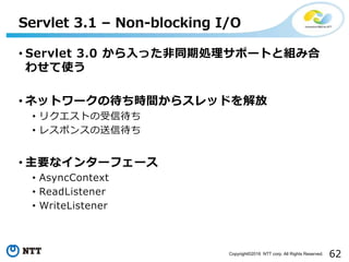 62Copyright©2016 NTT corp. All Rights Reserved.
• Servlet 3.0 から入った非同期処理サポートと組み合
わせて使う
• ネットワークの待ち時間からスレッドを解放
• リクエストの受信待ち
• レスポンスの送信待ち
• 主要なインターフェース
• AsyncContext
• ReadListener
• WriteListener
Servlet 3.1 – Non-blocking I/O
 