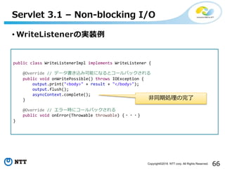 66Copyright©2016 NTT corp. All Rights Reserved.
• WriteListenerの実装例
Servlet 3.1 – Non-blocking I/O
public class WriteListenerImpl implements WriteListener {
@Override // データ書き込み可能になるとコールバックされる
public void onWritePossible() throws IOException {
output.print("<body>" + result + "</body>");
output.flush();
asyncContext.complete();
}
@Override // エラー時にコールバックされる
public void onError(Throwable throwable) {・・・}
}
非同期処理の完了
 